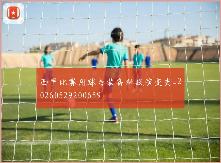 西甲比赛用球与装备科技演变史_20260529200659