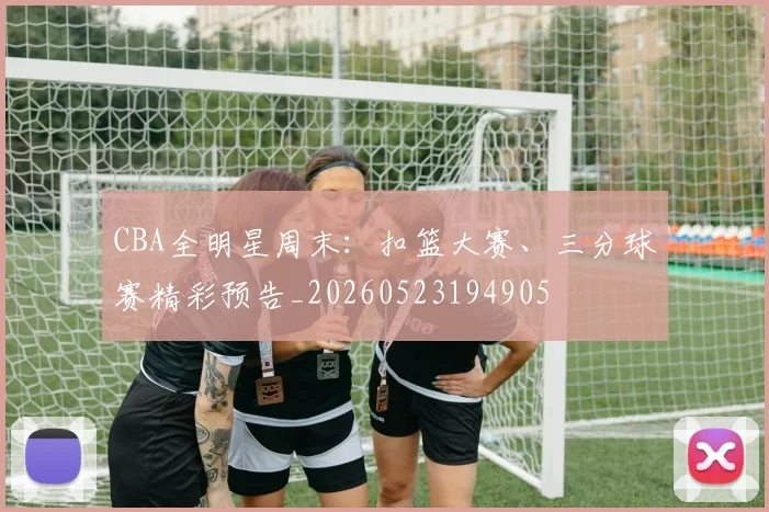 CBA全明星周末:扣篮大赛、三分球赛精彩预告_20260523194905