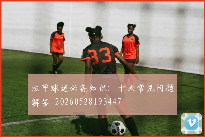 法甲球迷必备知识：十大常见问题解答_20260528193447