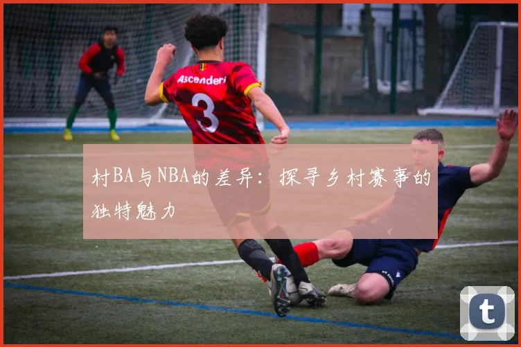 村BA与NBA的差异：探寻乡村赛事的独特魅力