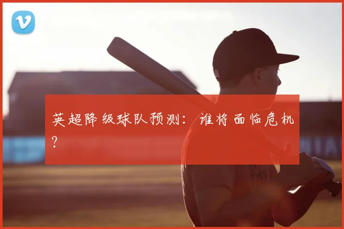 英超降级球队预测：谁将面临危机？