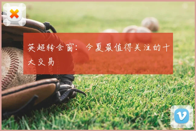 英超转会窗:今夏最值得关注的十大交易