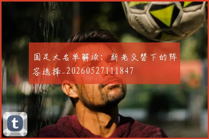 国足大名单解读：新老交替下的阵容选择_20260527111847