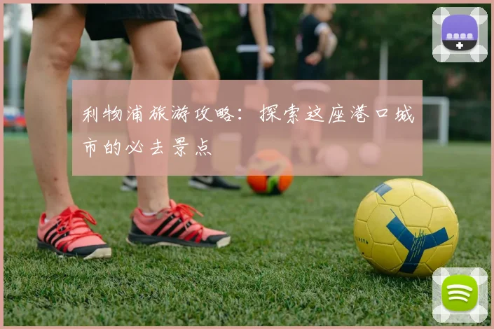 利物浦旅游攻略：探索这座港口城市的必去景点